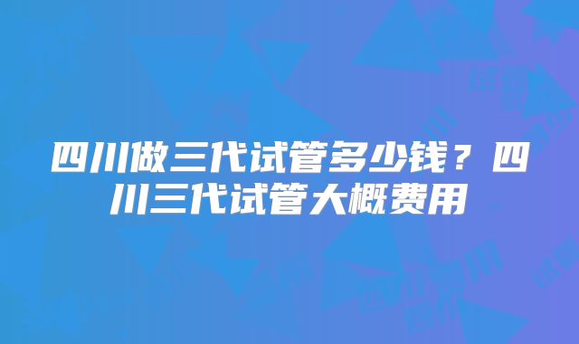 四川做三代试管多少钱？四川三代试管大概费用
