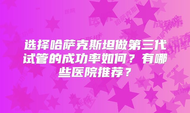 选择哈萨克斯坦做第三代试管的成功率如何？有哪些医院推荐？