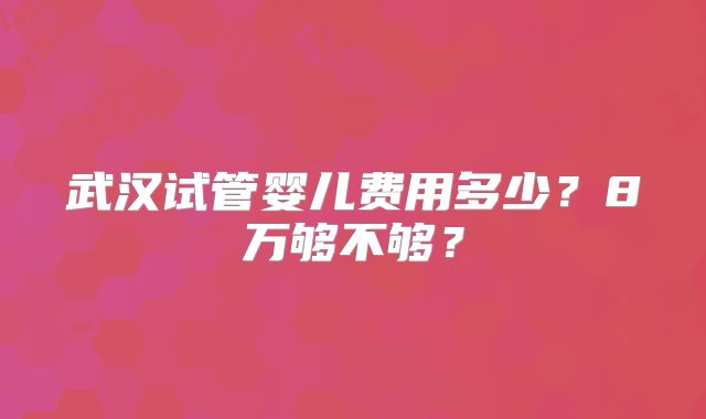 武汉试管婴儿费用多少？8万够不够？