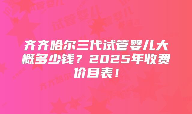 齐齐哈尔三代试管婴儿大概多少钱？2025年收费价目表！