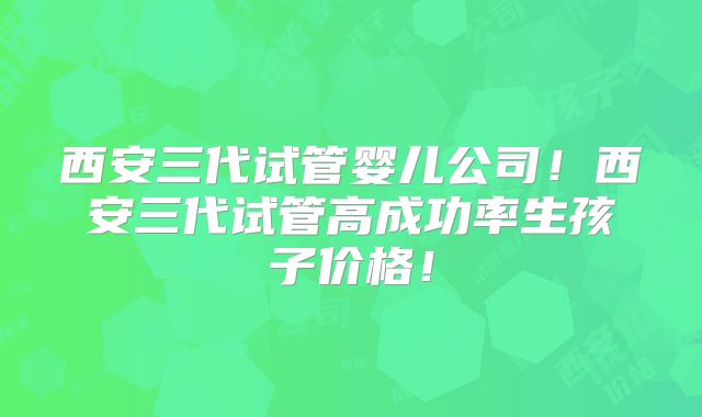 西安三代试管婴儿公司！西安三代试管高成功率生孩子价格！