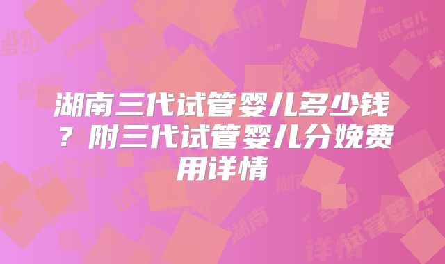 湖南三代试管婴儿多少钱？附三代试管婴儿分娩费用详情