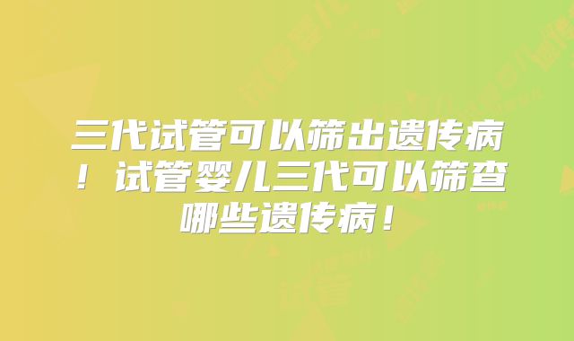 三代试管可以筛出遗传病!试管婴儿三代可以筛查哪些遗传病!