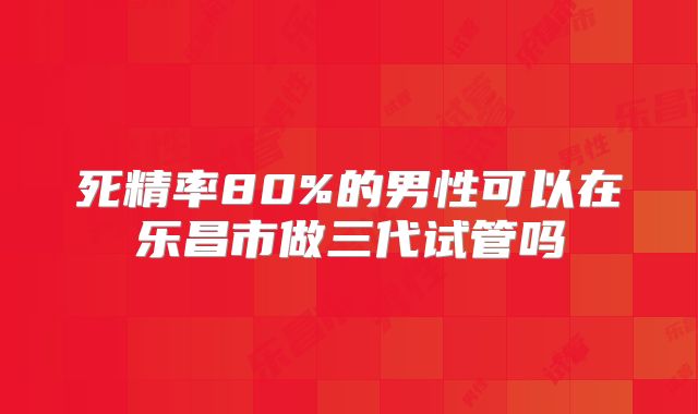 死精率80%的男性可以在乐昌市做三代试管吗