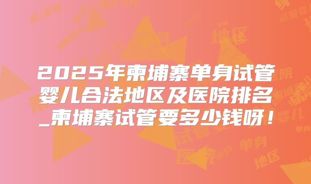 2025年柬埔寨单身试管婴儿合法地区及医院排名_柬埔寨试管要多少钱呀！