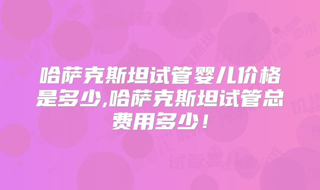 哈萨克斯坦试管婴儿价格是多少,哈萨克斯坦试管总费用多少!