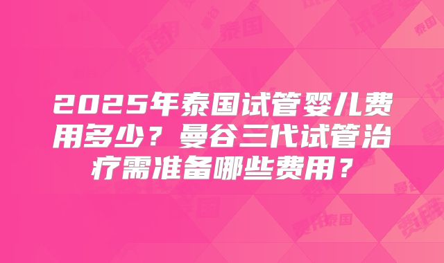 2025年泰国试管婴儿费用多少？曼谷三代试管治疗需准备哪些费用？