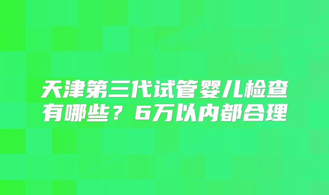 天津第三代试管婴儿检查有哪些？6万以内都合理