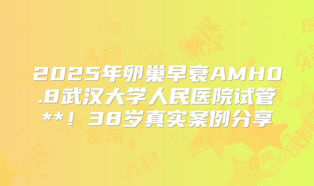 2025年卵巢早衰AMH0.8武汉大学人民医院试管**！38岁真实案例分享