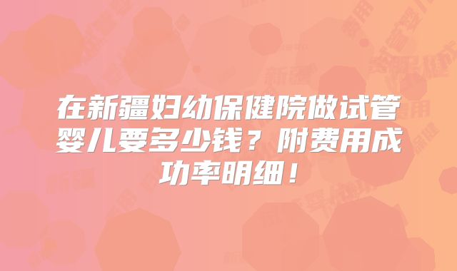 在新疆妇幼保健院做试管婴儿要多少钱？附费用成功率明细！