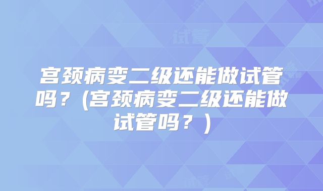 宫颈病变二级还能做试管吗？(宫颈病变二级还能做试管吗？)