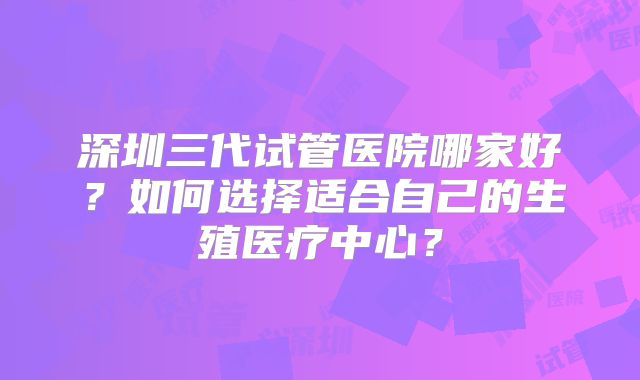 深圳三代试管医院哪家好？如何选择适合自己的生殖医疗中心？