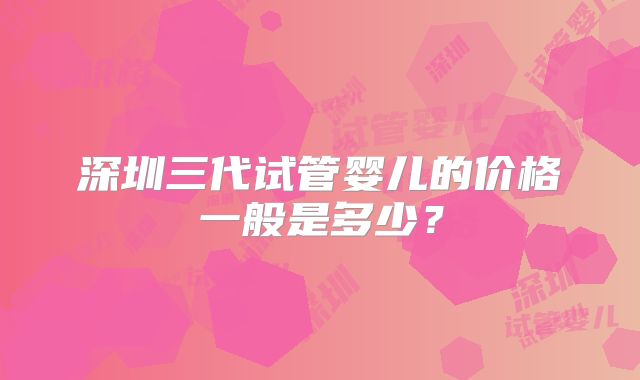 深圳三代试管婴儿的价格一般是多少？