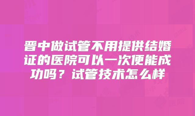 晋中做试管不用提供结婚证的医院可以一次便能成功吗？试管技术怎么样