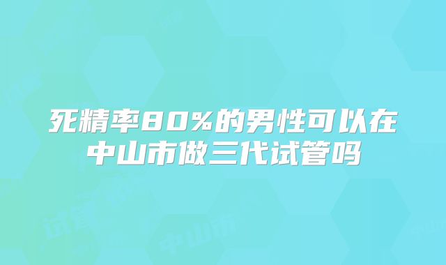死精率80%的男性可以在中山市做三代试管吗