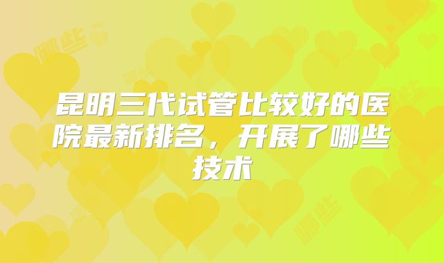 昆明三代试管比较好的医院最新排名，开展了哪些技术
