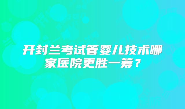 开封兰考试管婴儿技术哪家医院更胜一筹？