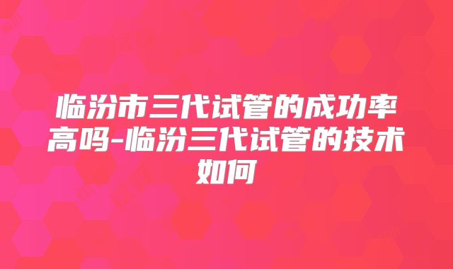 临汾市三代试管的成功率高吗-临汾三代试管的技术如何
