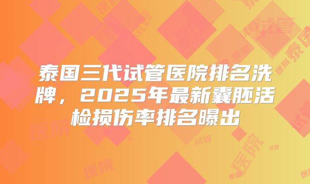 泰国三代试管医院排名洗牌，2025年最新囊胚活检损伤率排名曝出