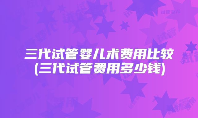 三代试管婴儿术费用比较(三代试管费用多少钱)