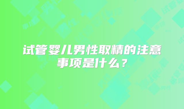 试管婴儿男性取精的注意事项是什么？