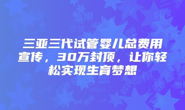 三亚三代试管婴儿总费用宣传，30万封顶，让你轻松实现生育梦想