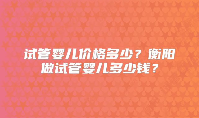 试管婴儿价格多少？衡阳做试管婴儿多少钱？