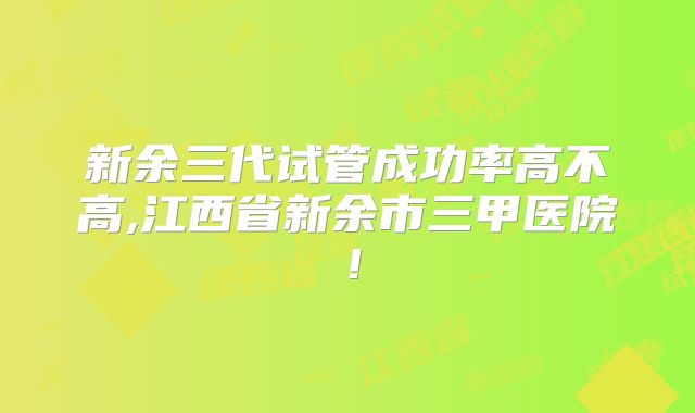 新余三代试管成功率高不高,江西省新余市三甲医院!