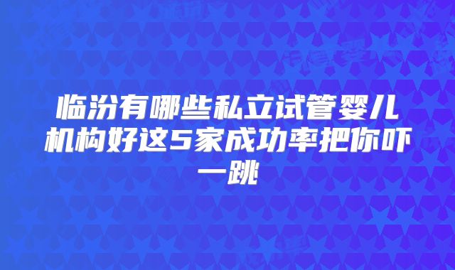 临汾有哪些私立试管婴儿机构好这5家成功率把你吓一跳