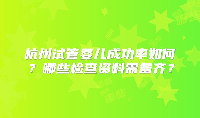 杭州试管婴儿成功率如何？哪些检查资料需备齐？