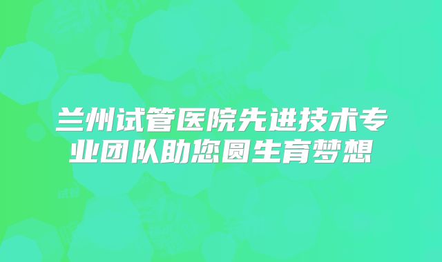 兰州试管医院先进技术专业团队助您圆生育梦想