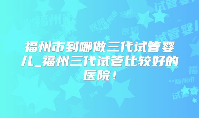 福州市到哪做三代试管婴儿_福州三代试管比较好的医院!