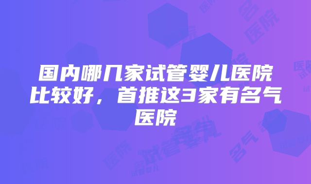 国内哪几家试管婴儿医院比较好，首推这3家有名气医院