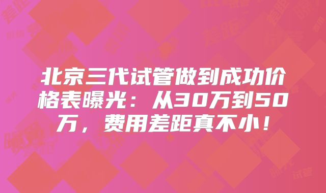 北京三代试管做到成功价格表曝光：从30万到50万，费用差距真不小！