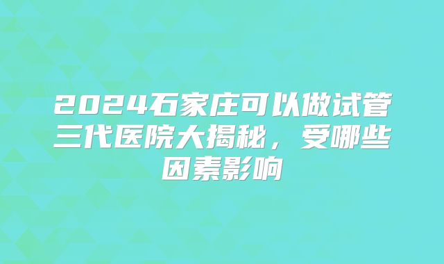 2024石家庄可以做试管三代医院大揭秘,受哪些因素影响