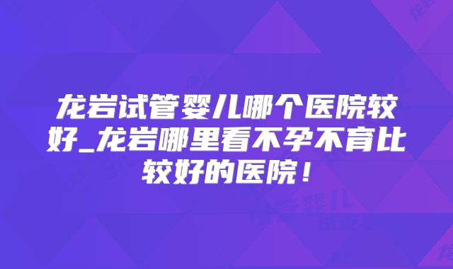 龙岩试管婴儿哪个医院较好_龙岩哪里看不孕不育比较好的医院！