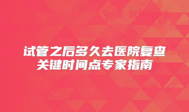 试管之后多久去医院复查关键时间点专家指南