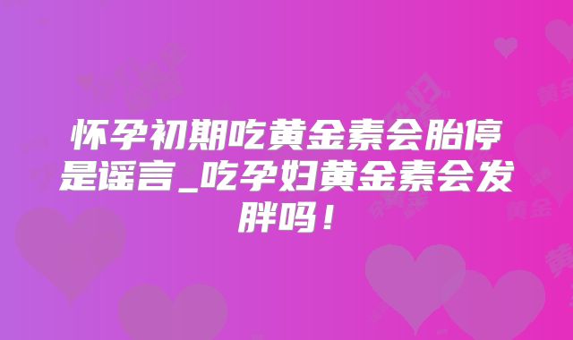 怀孕初期吃黄金素会胎停是谣言_吃孕妇黄金素会发胖吗！