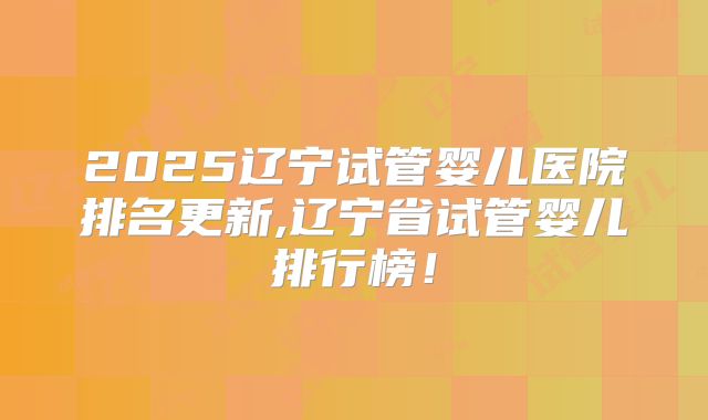 2025辽宁试管婴儿医院排名更新,辽宁省试管婴儿排行榜！