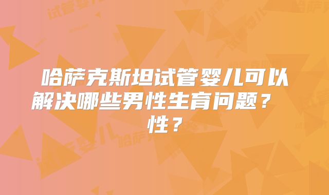 哈萨克斯坦试管婴儿可以解决哪些男性生育问题？ 性？