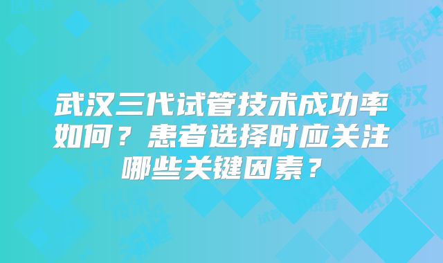 武汉三代试管技术成功率如何？患者选择时应关注哪些关键因素？