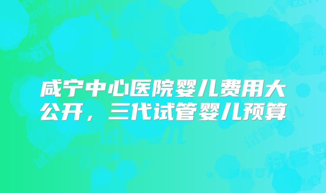 咸宁中心医院婴儿费用大公开，三代试管婴儿预算