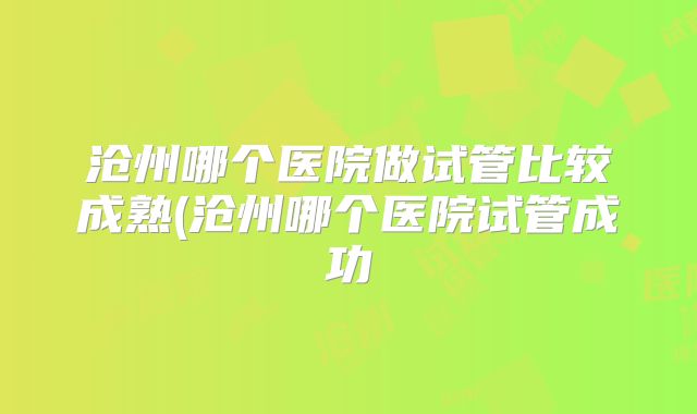 沧州哪个医院做试管比较成熟(沧州哪个医院试管成功