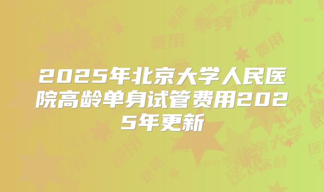 2025年北京大学人民医院高龄单身试管费用2025年更新