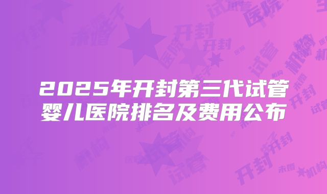 2025年开封第三代试管婴儿医院排名及费用公布