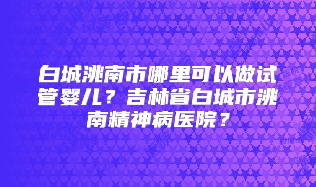 白城洮南市哪里可以做试管婴儿?吉林省白城市洮南精神病医院?