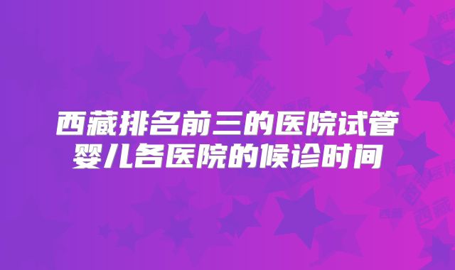 西藏排名前三的医院试管婴儿各医院的候诊时间