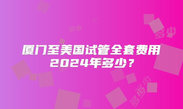 厦门至美国试管全套费用2024年多少？