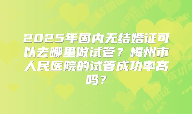 2025年国内无结婚证可以去哪里做试管？梅州市人民医院的试管成功率高吗？