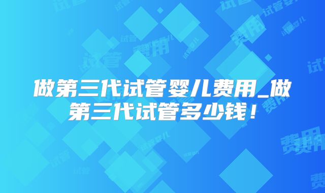 做第三代试管婴儿费用_做第三代试管多少钱！